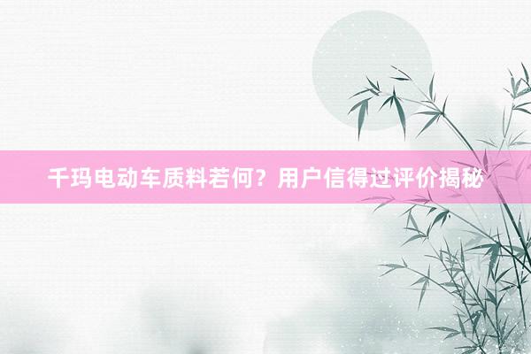 千玛电动车质料若何？用户信得过评价揭秘
